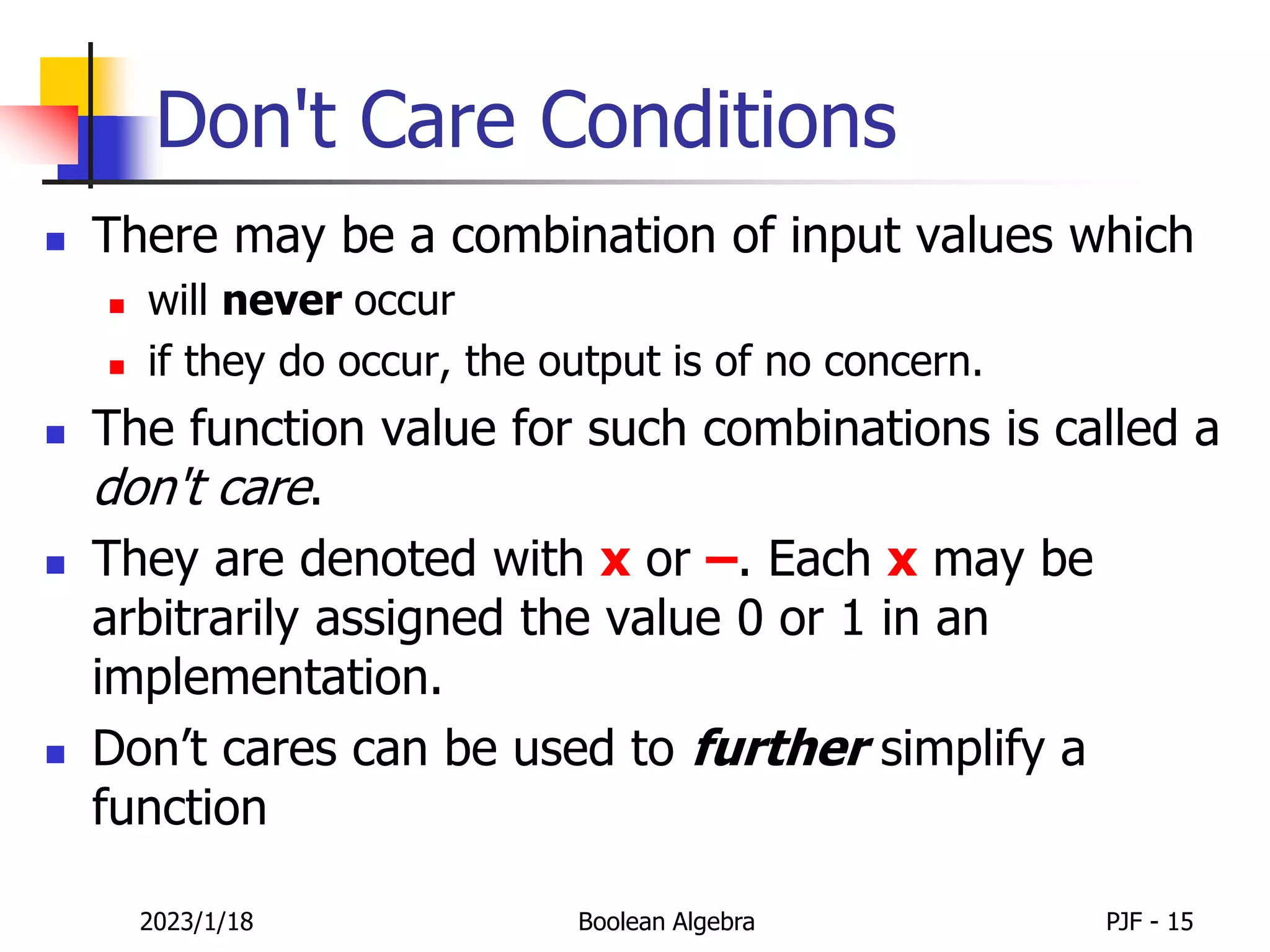 Don't Care Conditions
 There may be a combination of input values which
 will never occur
 if they do occur, the output is of no concern.
 The function value for such combinations is called a
don't care.
 They are denoted with x or –. Each x may be
arbitrarily assigned the value 0 or 1 in an
implementation.
 Don’t cares can be used to further simplify a
function
2023/1/18 Boolean Algebra PJF - 15
 