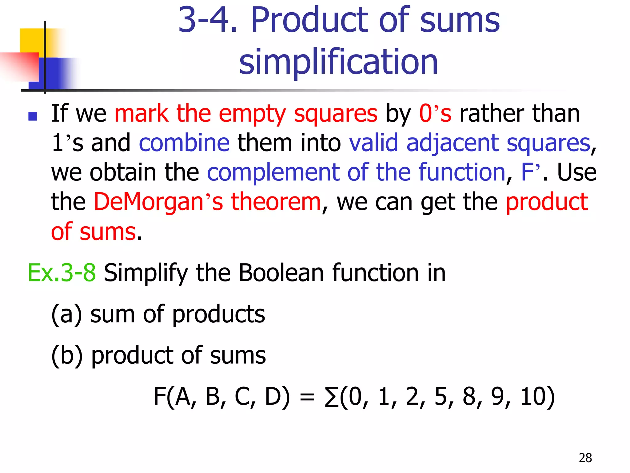 28
3-4. Product of sums
simplification
 If we mark the empty squares by 0’s rather than
1’s and combine them into valid adjacent squares,
we obtain the complement of the function, F’. Use
the DeMorgan’s theorem, we can get the product
of sums.
Ex.3-8 Simplify the Boolean function in
(a) sum of products
(b) product of sums
F(A, B, C, D) = ∑(0, 1, 2, 5, 8, 9, 10)
 