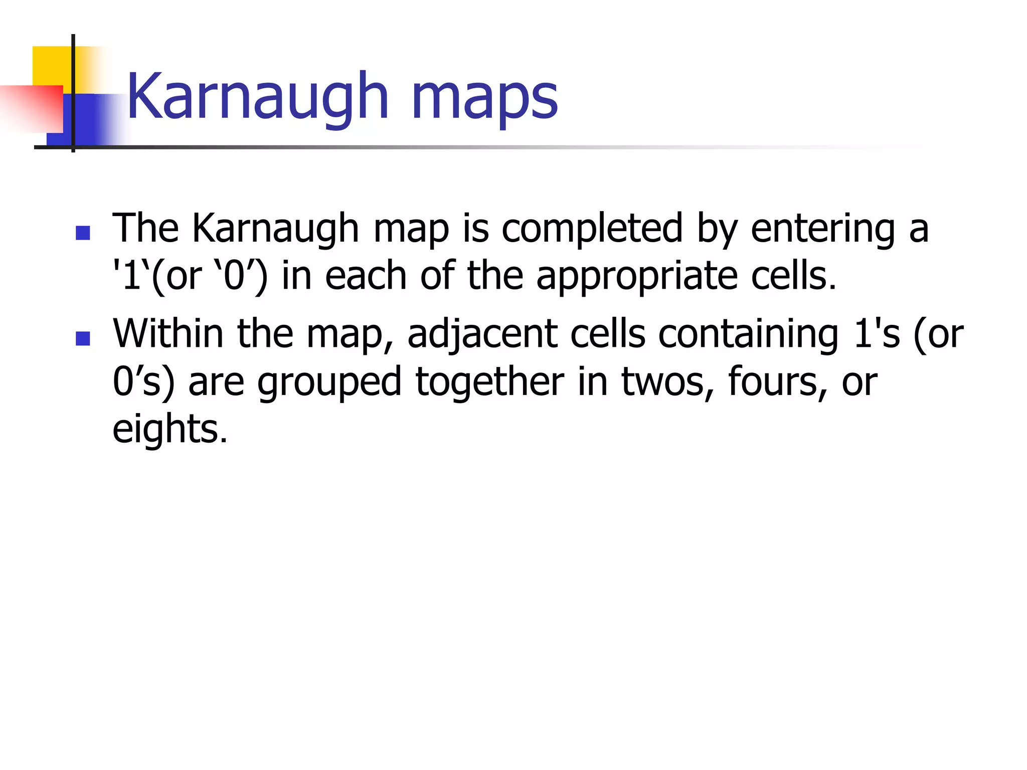  The Karnaugh map is completed by entering a
'1‘(or ‘0’) in each of the appropriate cells.
 Within the map, adjacent cells containing 1's (or
0’s) are grouped together in twos, fours, or
eights.
Karnaugh maps
 