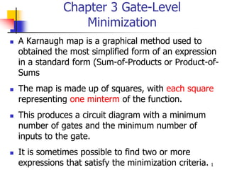 1
Chapter 3 Gate-Level
Minimization
 A Karnaugh map is a graphical method used to
obtained the most simplified form of an expression
in a standard form (Sum-of-Products or Product-of-
Sums
 The map is made up of squares, with each square
representing one minterm of the function.
 This produces a circuit diagram with a minimum
number of gates and the minimum number of
inputs to the gate.
 It is sometimes possible to find two or more
expressions that satisfy the minimization criteria.
 