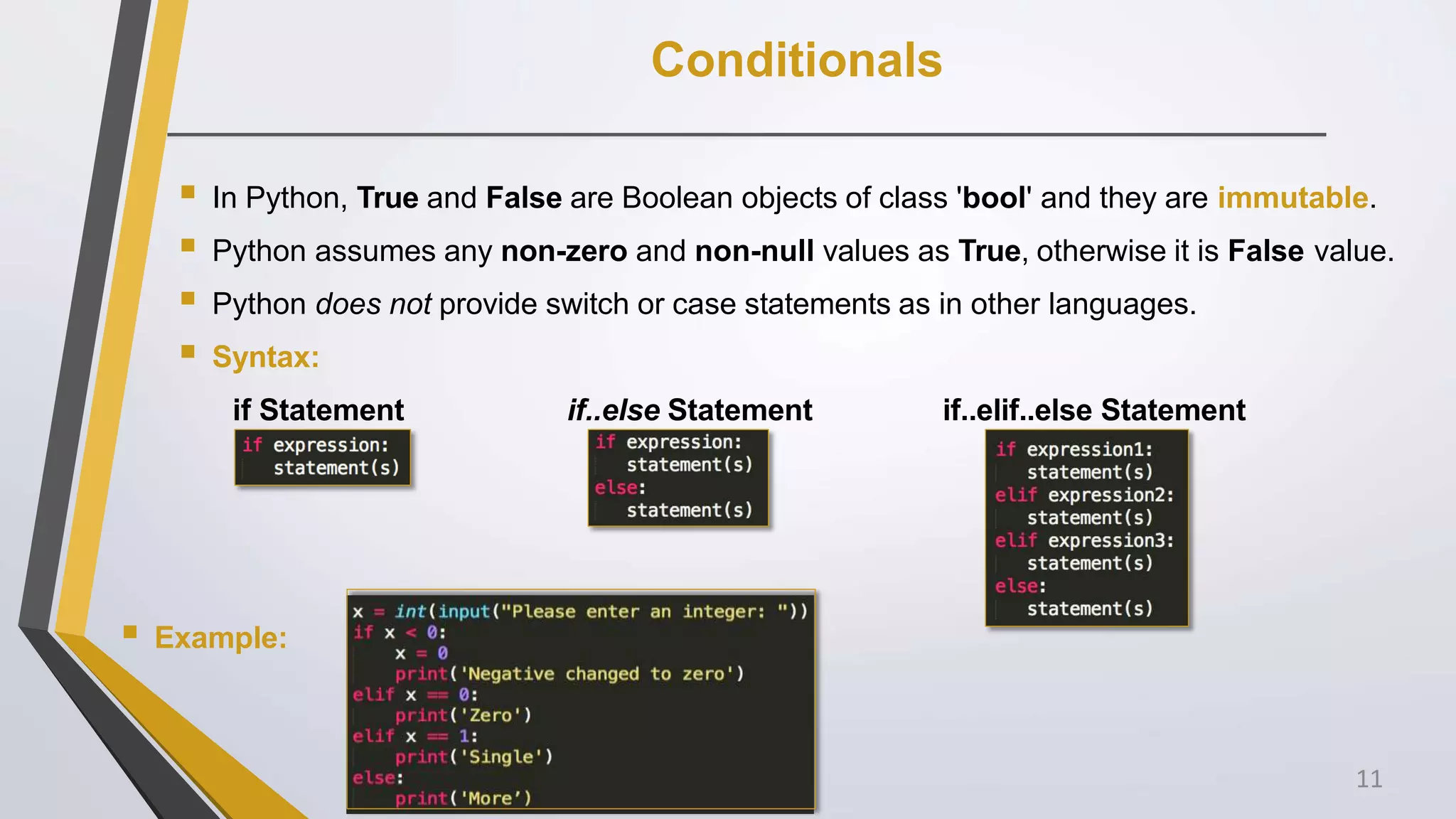 Conditionals
 In Python, True and False are Boolean objects of class 'bool' and they are immutable.
 Python assumes any non-zero and non-null values as True, otherwise it is False value.
 Python does not provide switch or case statements as in other languages.
 Syntax:
if Statement if..else Statement if..elif..else Statement
 Example:
11
 
