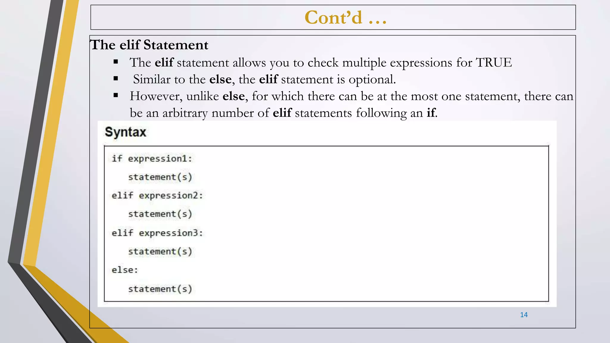 Cont’d …
The elif Statement
 The elif statement allows you to check multiple expressions for TRUE
 Similar to the else, the elif statement is optional.
 However, unlike else, for which there can be at the most one statement, there can
be an arbitrary number of elif statements following an if.
14
 