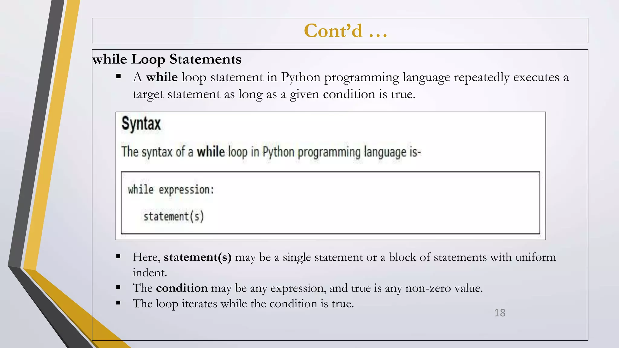 Cont’d …
while Loop Statements
 A while loop statement in Python programming language repeatedly executes a
target statement as long as a given condition is true.
 Here, statement(s) may be a single statement or a block of statements with uniform
indent.
 The condition may be any expression, and true is any non-zero value.
 The loop iterates while the condition is true.
18
 