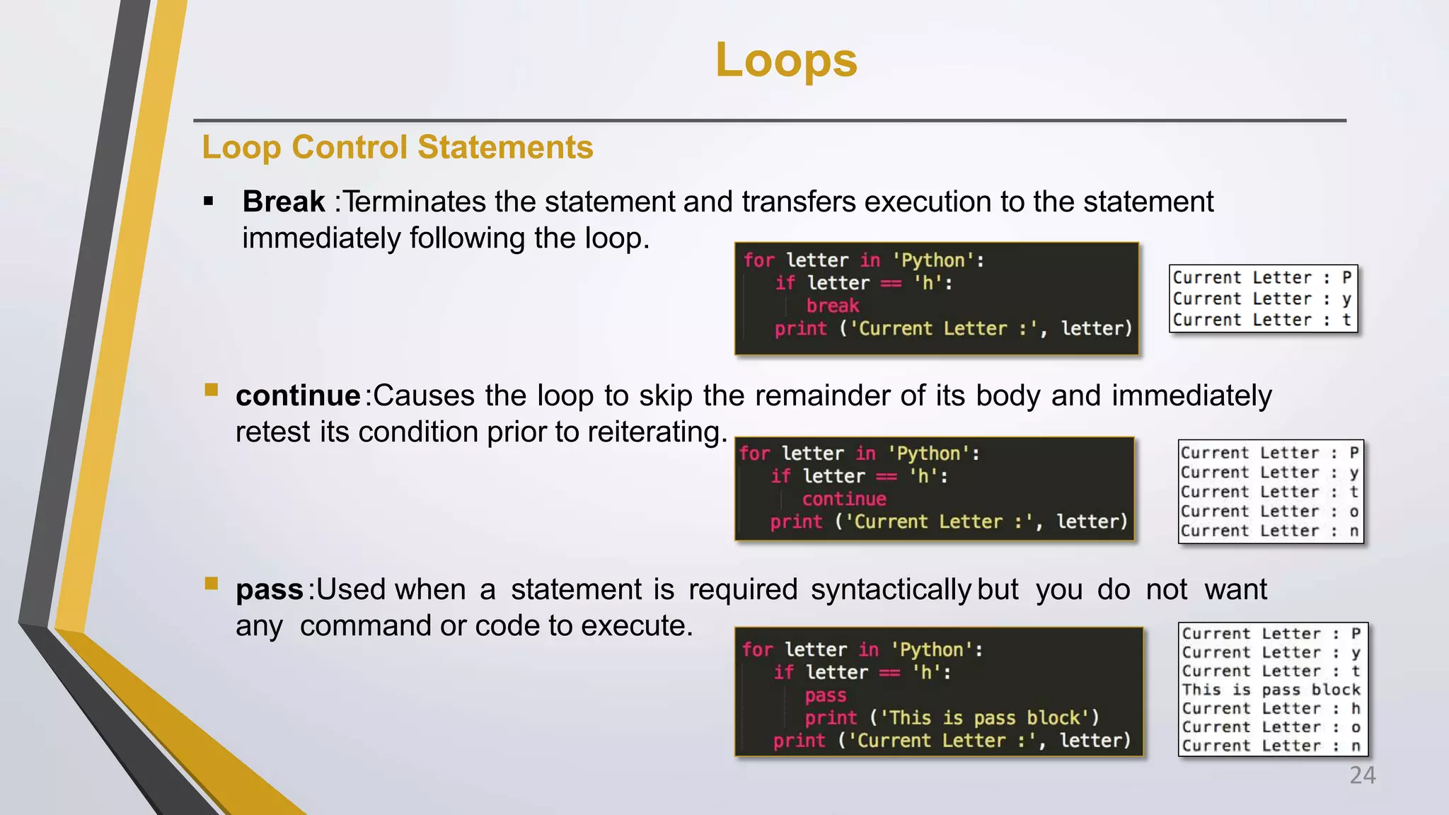 Loops
Loop Control Statements
 Break :Terminates the statement and transfers execution to the statement
immediately following the loop.
 continue:Causes the loop to skip the remainder of its body and immediately
retest its condition prior to reiterating.
 pass:Used when a statement is required syntactically but you do not want
any command or code to execute.
24
 