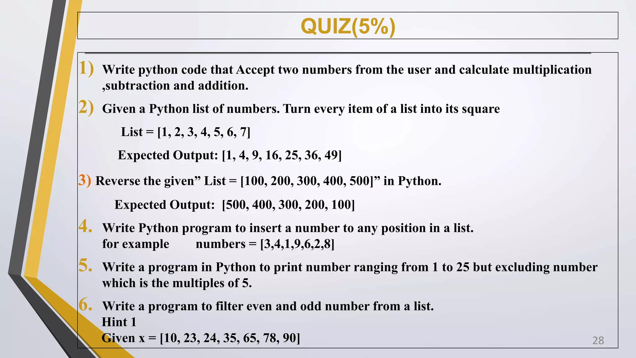 QUIZ(5%)
1) Write python code that Accept two numbers from the user and calculate multiplication
,subtraction and addition.
2) Given a Python list of numbers. Turn every item of a list into its square
List = [1, 2, 3, 4, 5, 6, 7]
Expected Output: [1, 4, 9, 16, 25, 36, 49]
3) Reverse the given” List = [100, 200, 300, 400, 500]” in Python.
Expected Output: [500, 400, 300, 200, 100]
4. Write Python program to insert a number to any position in a list.
for example numbers = [3,4,1,9,6,2,8]
5. Write a program in Python to print number ranging from 1 to 25 but excluding number
which is the multiples of 5.
6. Write a program to filter even and odd number from a list.
Hint 1
Given x = [10, 23, 24, 35, 65, 78, 90] 28
 