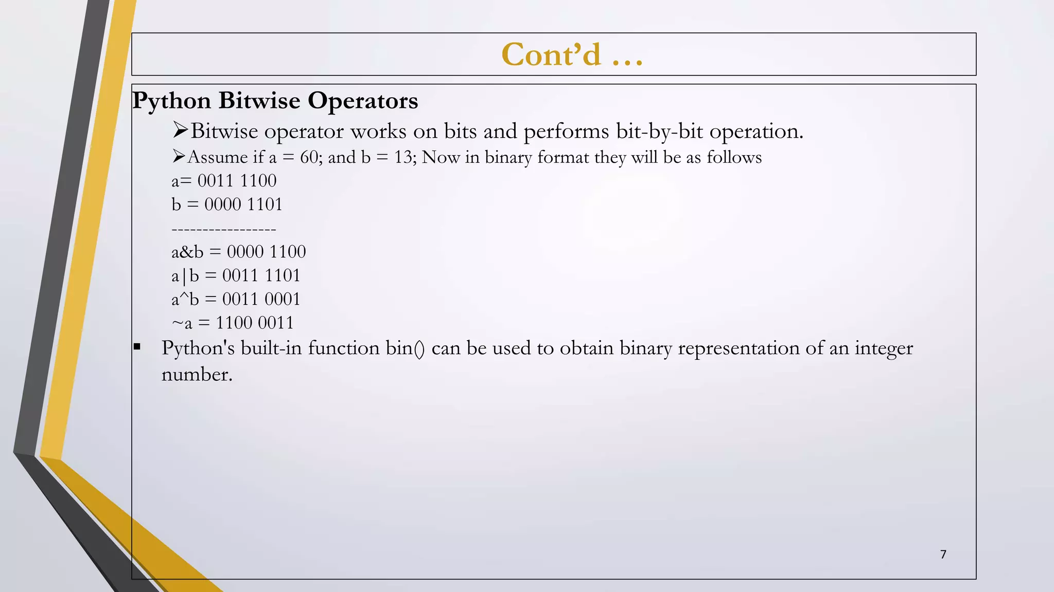 Cont’d …
Python Bitwise Operators
Bitwise operator works on bits and performs bit-by-bit operation.
Assume if a = 60; and b = 13; Now in binary format they will be as follows
a= 0011 1100
b = 0000 1101
-----------------
a&b = 0000 1100
a|b = 0011 1101
a^b = 0011 0001
~a = 1100 0011
 Python's built-in function bin() can be used to obtain binary representation of an integer
number.
7
 