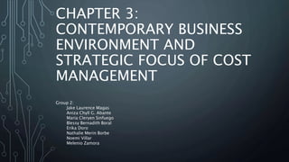 CHAPTER 3:
CONTEMPORARY BUSINESS
ENVIRONMENT AND
STRATEGIC FOCUS OF COST
MANAGEMENT
Group 2:
Jake Laurence Magas
Aniza Chyll G. Abante
Maria Cleryen Sinfuego
Blessy Bernadith Boral
Erika Doro
Nathalie Merin Borbe
Noemi Villar
Melenio Zamora
 