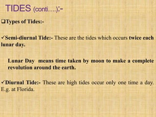 Types of Tides:-
Semi-diurnal Tide:- These are the tides which occurs twice each
lunar day.
Lunar Day means time taken by moon to make a complete
revolution around the earth.
Diurnal Tide:- These are high tides occur only one time a day.
E.g. at Florida.
 