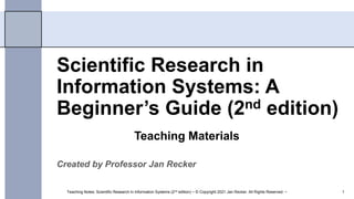 Scientific Research in
Information Systems: A
Beginner’s Guide (2nd edition)
Created by Professor Jan Recker
Teaching Notes: Scientific Research in Information Systems (2nd edition) ~ © Copyright 2021 Jan Recker. All Rights Reserved. ~ 1
Teaching Materials
 
