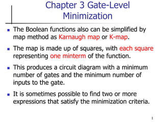 1
Chapter 3 Gate-Level
Minimization
 The Boolean functions also can be simplified by
map method as Karnaugh map or K-map.
 The map is made up of squares, with each square
representing one minterm of the function.
 This produces a circuit diagram with a minimum
number of gates and the minimum number of
inputs to the gate.
 It is sometimes possible to find two or more
expressions that satisfy the minimization criteria.
 