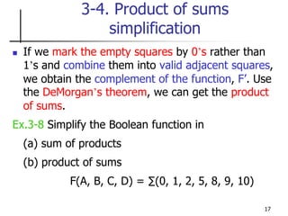 17
3-4. Product of sums
simplification
 If we mark the empty squares by 0’s rather than
1’s and combine them into valid adjacent squares,
we obtain the complement of the function, F’. Use
the DeMorgan’s theorem, we can get the product
of sums.
Ex.3-8 Simplify the Boolean function in
(a) sum of products
(b) product of sums
F(A, B, C, D) = ∑(0, 1, 2, 5, 8, 9, 10)
 