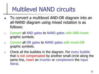 27
Multilevel NAND circuits
 To convert a multilevel AND-OR diagram into an
all-NAND diagram using mixed notation is as
follows:
1. Convert all AND gates to NAND gates with AND-invert
graphic symbols.
2. Convert all OR gates to NAND gates with invert-OR
graphic symbols.
3. Check all the bubbles in the diagram. For every bubble
that is not compensated by another small circle along the
same line, insert an inverter or complement the input
literal.
 