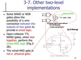 32
3-7. Other two-level
implementations
 Some NAND or NOR
gates allow the
possibility of a wire
connection between the
outputs of two gates to
provide a wired logic.
 Open-collector TTL
NAND gates, when tied
together, perform the
wired-AND logic (Fig.3-
28).
 The wired-AND gate is
not a physical gate.
Wired-And
 
