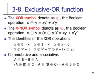 41
3-8. Exclusive-OR function
 The XOR symbol denote as ⊕, the Boolean
operation: x ⊕ y = xy’ + x’y
 The X-NOR symbol denote as ⊙, the Boolean
operation: x ⊙ y = (x ⊕ y )’ = xy + x’y’
 The identities of the XOR operation:
x ⊕ 0 = x x ⊕ 1 = x’ x ⊕ x = 0
x ⊕ x’ = 1 x ⊕ y’ = x’ ⊕ y = (x ⊕ y)’
 Commutative and associative:
A ⊕ B = B ⊕ A
(A ⊕ B) ⊕ C = A ⊕ (B ⊕ C) = A ⊕ B ⊕ C
 