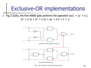 42
Exclusive-OR implementations
 Fig.3-32(b), the first NAND gate performs the operation (xy)’ = (x’ + y’).
(x’ + y’)x + (x’ + y’)y = xy’ + x’y = x ⊕ y
 