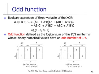43
Odd function
 Boolean expression of three-variable of the XOR:
A ⊕ B ⊕ C = (AB’ + A’B)C’ + (AB + A’B’)C
= AB’C’ + A’BC’ + ABC + A’B’C
=∑(1, 2, 4, 7)
 Odd function defined as the logical sum of the 2n
/2 minterms
whose binary numerical values have an odd number of 1’s.
 