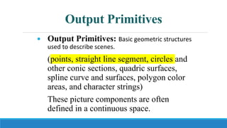Output Primitives
 Output Primitives: Basic geometric structures
used to describe scenes.
(points, straight line segment, circles and
other conic sections, quadric surfaces,
spline curve and surfaces, polygon color
areas, and character strings)
These picture components are often
defined in a continuous space.
 