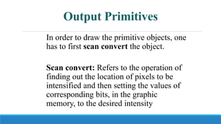 Output Primitives
In order to draw the primitive objects, one
has to first scan convert the object.
Scan convert: Refers to the operation of
finding out the location of pixels to be
intensified and then setting the values of
corresponding bits, in the graphic
memory, to the desired intensity code.
 