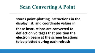 Scan Converting A Point
A random-scan (vector) system
stores point-plotting instructions in the
display list, and coordinate values in
these instructions are converted to
deflection voltages that position the
electron beam at the screen locations
to be plotted during each refresh cycle.
 