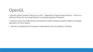 OpenGL
➢ OpenGL (Open Graphics Library) is an API – Application Programming Interface – which is a
software library for accessing features in computer graphics hardware
➢ Contains more than 500 distinct commands to create computer graphics objects and apply
operation on these objects
➢ OpenGL is designed to be hardware independent and cross platform interface
 