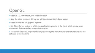 OpenGL
➢ OpenGL 1.0, first version, was release in 1994
➢ Now the latest version is 4.3 but we will be using version 3.3 and above
➢ OpenGL uses the full graphics pipeline
➢ It is Client-Server system in which the application we write is the client which simply sends
commands that manipulate images to the server
➢ The server is OpenGL implementation provided by the manufacturer of the hardware and the
software of the machine
 