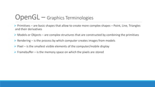 OpenGL – Graphics Terminologies
➢ Primitives – are basic shapes that allow to create more complex shapes – Point, Line, Triangles
and their derivatives
➢ Models or Objects – are complex structures that are constructed by combining the primitives
➢ Rendering – is the process by which computer creates images from models
➢ Pixel – is the smallest visible elements of the computer/mobile display
➢ Framebuffer – is the memory space on which the pixels are stored
 