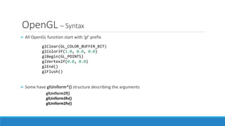 OpenGL – Syntax
➢ All OpenGL function start with ‘gl’ prefix
➢ Some have glUniform*() structure describing the arguments
glClear(GL_COLOR_BUFFER_BIT)
glColor3f(1.0, 0.0, 0.0)
glBegin(GL_POINTS)
glVertex2f(0.0, 0.0)
glEnd()
glFlush()
glUniform2f()
glUniform3fv()
glUniform2fv()
 