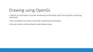 Drawing using OpenGL
➢ OpenGL by itself doesn’t provide windowing functionalities apart from graphics processing
commands
➢ We use PyGame to create and provide windowing functionalities
➢ We also need to initialize OpenGL with default values
 