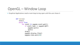 OpenGL – Window Loop
➢ Graphical Applications need a main loop to stay open until the user closes it
def main():
init()
while True:
for event in pygame.event.get():
if event.type == pygame.QUIT:
pygame.quit()
quit()
draw()
pygame.display.flip()
pygame.time.wait(10)
 