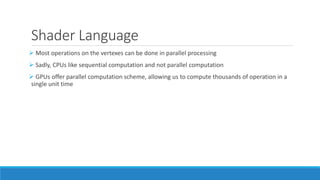 Shader Language
➢ Most operations on the vertexes can be done in parallel processing
➢ Sadly, CPUs like sequential computation and not parallel computation
➢ GPUs offer parallel computation scheme, allowing us to compute thousands of operation in a
single unit time
 