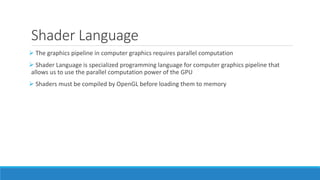 Shader Language
➢ The graphics pipeline in computer graphics requires parallel computation
➢ Shader Language is specialized programming language for computer graphics pipeline that
allows us to use the parallel computation power of the GPU
➢ Shaders must be compiled by OpenGL before loading them to memory
 