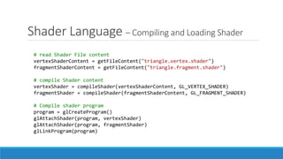 Shader Language – Compiling and Loading Shader
# read Shader File content
vertexShaderContent = getFileContent("triangle.vertex.shader")
fragmentShaderContent = getFileContent("triangle.fragment.shader")
# compile Shader content
vertexShader = compileShader(vertexShaderContent, GL_VERTEX_SHADER)
fragmentShader = compileShader(fragmentShaderContent, GL_FRAGMENT_SHADER)
# Compile shader program
program = glCreateProgram()
glAttachShader(program, vertexShader)
glAttachShader(program, fragmentShader)
glLinkProgram(program)
 