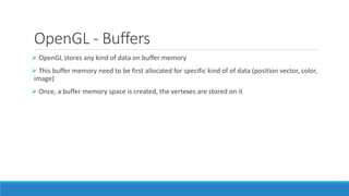 OpenGL - Buffers
➢ OpenGL stores any kind of data on buffer memory
➢ This buffer memory need to be first allocated for specific kind of of data (position vector, color,
image)
➢ Once, a buffer memory space is created, the vertexes are stored on it
 