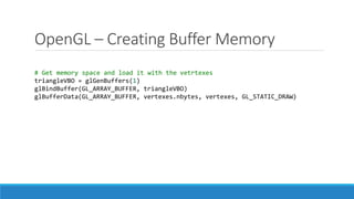 OpenGL – Creating Buffer Memory
# Get memory space and load it with the vetrtexes
triangleVBO = glGenBuffers(1)
glBindBuffer(GL_ARRAY_BUFFER, triangleVBO)
glBufferData(GL_ARRAY_BUFFER, vertexes.nbytes, vertexes, GL_STATIC_DRAW)
 