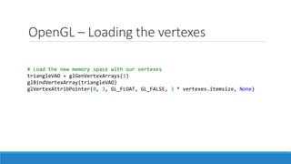 OpenGL – Loading the vertexes
# Load the new memory space with our vertexes
triangleVAO = glGenVertexArrays(1)
glBindVertexArray(triangleVAO)
glVertexAttribPointer(0, 3, GL_FLOAT, GL_FALSE, 3 * vertexes.itemsize, None)
 