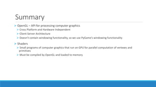 Summary
➢ OpenGL – API for processing computer graphics
➢ Cross Platform and Hardware Independent
➢ Client-Server Architecture
➢ Doesn’t contain windowing functionality, so we use PyGame’s windowing functionality
➢ Shaders
➢ Small programs of computer graphics that run on GPU for parallel computation of vertexes and
primitives
➢ Must be compiled by OpenGL and loaded to memory
 