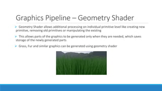 Graphics Pipeline – Geometry Shader
➢ Geometry Shader allows additional processing on individual primitive level like creating new
primitive, removing old primitives or manipulating the existing
➢ This allows parts of the graphics to be generated only when they are needed, which saves
storage of the newly generated parts
➢ Grass, Fur and similar graphics can be generated using geometry shader
 