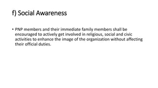 f) Social Awareness
• PNP members and their immediate family members shall be
encouraged to actively get involved in religious, social and civic
activities to enhance the image of the organization without affecting
their official duties.
 