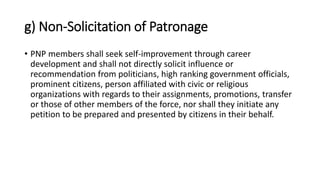 g) Non-Solicitation of Patronage
• PNP members shall seek self-improvement through career
development and shall not directly solicit influence or
recommendation from politicians, high ranking government officials,
prominent citizens, person affiliated with civic or religious
organizations with regards to their assignments, promotions, transfer
or those of other members of the force, nor shall they initiate any
petition to be prepared and presented by citizens in their behalf.
 