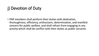 j) Devotion of Duty
• PNP members shall perform their duties with dedication,
thoroughness, efficiency, enthusiasm, determination, and manifest
concern for public welfare, and shall refrain from engaging in any
activity which shall be conflict with their duties as public servants.
 