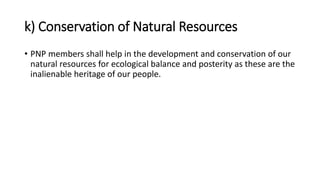 k) Conservation of Natural Resources
• PNP members shall help in the development and conservation of our
natural resources for ecological balance and posterity as these are the
inalienable heritage of our people.
 