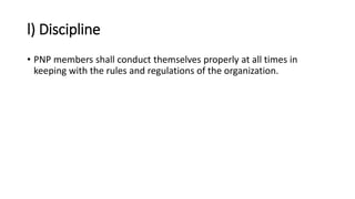 l) Discipline
• PNP members shall conduct themselves properly at all times in
keeping with the rules and regulations of the organization.
 