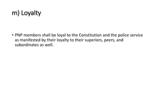 m) Loyalty
• PNP members shall be loyal to the Constitution and the police service
as manifested by their loyalty to their superiors, peers, and
subordinates as well.
 