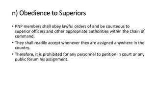n) Obedience to Superiors
• PNP members shall obey lawful orders of and be courteous to
superior officers and other appropriate authorities within the chain of
command.
• They shall readily accept whenever they are assigned anywhere in the
country.
• Therefore, it is prohibited for any personnel to petition in court or any
public forum his assignment.
 