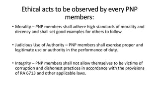 Ethical acts to be observed by every PNP
members:
• Morality – PNP members shall adhere high standards of morality and
decency and shall set good examples for others to follow.
• Judicious Use of Authority – PNP members shall exercise proper and
legitimate use or authority in the performance of duty.
• Integrity – PNP members shall not allow themselves to be victims of
corruption and dishonest practices in accordance with the provisions
of RA 6713 and other applicable laws.
 