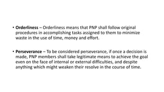 • Orderliness – Orderliness means that PNP shall follow original
procedures in accomplishing tasks assigned to them to minimize
waste in the use of time, money and effort.
• Perseverance – To be considered perseverance, if once a decision is
made, PNP members shall take legitimate means to achieve the goal
even on the face of internal or external difficulties, and despite
anything which might weaken their resolve in the course of time.
 