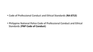 • Code of Professional Conduct and Ethical Standards (RA 6713)
• Philippine National Police Code of Professional Conduct and Ethical
Standards (PNP Code of Conduct)
 