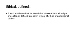 Ethical, defined…
• Ethical may be defined as a condition in accordance with right
principles, as defined by a given system of ethics or professional
conduct.
 