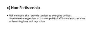 c) Non-Partisanship
• PNP members shall provide services to everyone without
discrimination regardless of party or political affiliation in accordance
with existing laws and regulation.
 