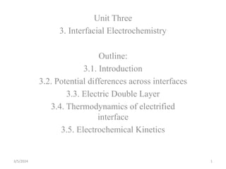 Unit Three
3. Interfacial Electrochemistry
Outline:
3.1. Introduction
3.2. Potential differences across interfaces
3.3. Electric Double Layer
3.4. Thermodynamics of electrified
interface
3.5. Electrochemical Kinetics
3/5/2024 1
 